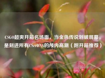 CSGO超爽开箱名场面，当金色传说划破屏幕，是刻进所有CSerDNA的颅内高潮（附开箱推荐）