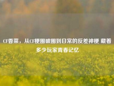 CF香菜，从CF梗圈破圈到日常的反差神梗 藏着多少玩家青春记忆