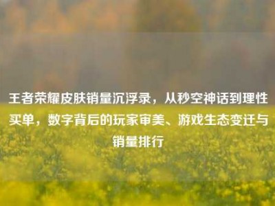 王者荣耀皮肤销量沉浮录，从秒空神话到理性买单，数字背后的玩家审美、游戏生态变迁与销量排行