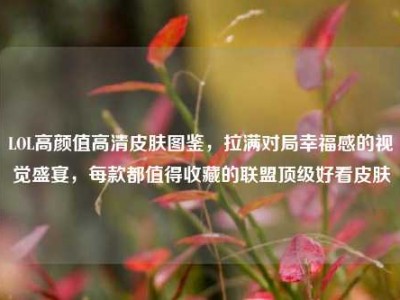 LOL高颜值高清皮肤图鉴，拉满对局幸福感的视觉盛宴，每款都值得收藏的联盟顶级好看皮肤