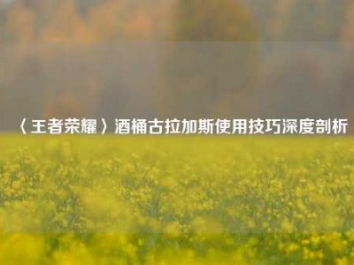 〈王者荣耀〉酒桶古拉加斯使用技巧深度剖析