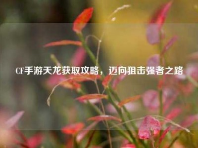CF手游天龙获取攻略，迈向狙击强者之路