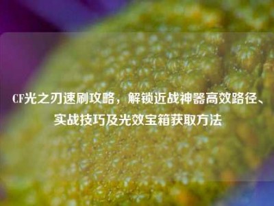 CF光之刃速刷攻略，解锁近战神器高效路径、实战技巧及光效宝箱获取方法