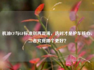 机油CF与GF标准别再混淆，选对才是护车核心，二者究竟哪个更好？