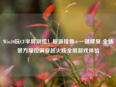 Win10玩CF半屏别慌！根源排查+一键修复 全场景方案拉满穿越火线全屏游戏体验