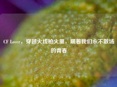 CF Lover，穿越火线枪火里，藏着我们永不散场的青春