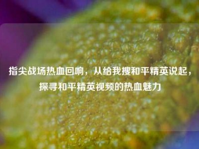 指尖战场热血回响，从给我搜和平精英说起，探寻和平精英视频的热血魅力