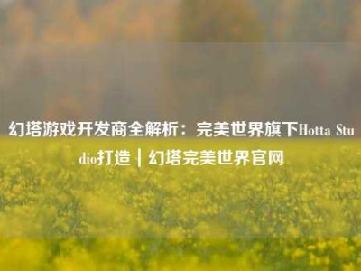 幻塔游戏开发商全解析：完美世界旗下Hotta Studio打造｜幻塔完美世界官网