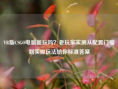 VR版CSGO电脑能玩吗？老玩家实测从配置门槛到实操玩法给你标准答案