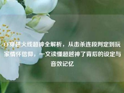 CF穿越火线超神全解析，从击杀连段判定到玩家情怀信仰，一文读懂超越神了背后的设定与音效记忆