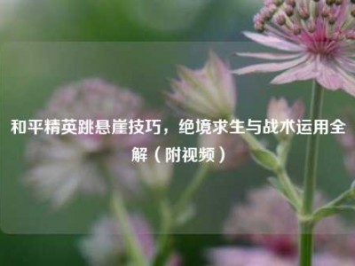 和平精英跳悬崖技巧，绝境求生与战术运用全解（附视频）