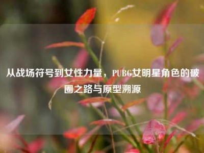 从战场符号到女性力量，PUBG女明星角色的破圈之路与原型溯源