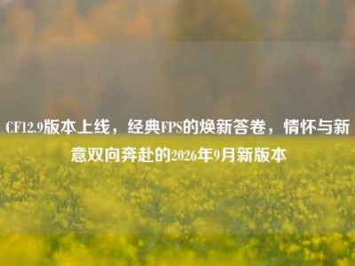 CF12.9版本上线，经典FPS的焕新答卷，情怀与新意双向奔赴的2026年9月新版本