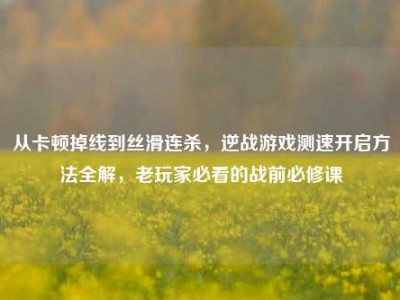 从卡顿掉线到丝滑连杀，逆战游戏测速开启方法全解，老玩家必看的战前必修课