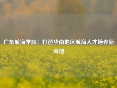 广东航海学院：打造华南地区航海人才培养新高地