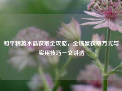 和平精英水晶获取全攻略，全场景获取方式与实用技巧一文讲透