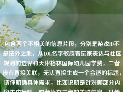 包含两个不相关的信息片段，分别是游戏ID不是法外之地，从LOL名字敏感看玩家表达与社区规则的边界和天津格林国际幼儿园学费，二者没有直接关联，无法直接生成一个合适的标题，请你明确具体需求，比如说明是针对哪部分内容生成标题，或者补充二者的关联信息，以便我为你生成准确的标题。