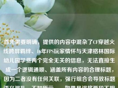 首先需要明确，提供的内容中混杂了CF穿越火线跨屏羁绊、16年FPS玩家情怀与天津格林国际幼儿园学费两个完全无关的信息，无法直接生成一个逻辑通顺、涵盖所有内容的合理标题，因为二者没有任何关联，强行组合会导致标题语义混乱、不知所云。，如果是误将两段不相关内容粘贴在一起，针对CF相关内容可生成标题，从端游战场到指尖方寸，CF16年跨屏羁绊藏着FPS玩家的热血执念；若针对幼儿园学费相关内容，因缺乏具体学费信息等有效内容，无法生成有价值的标题，建议补充准确相关的内容后再生成合适标题。