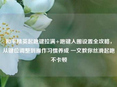 和平精英起跑键拉满+跑键入圈设置全攻略，从键位调整到操作习惯养成 一文教你丝滑起跑不卡顿