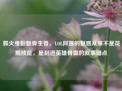 狐火曳影魅骨生香，LOL阿狸的魅惑从来不是花瓶技能，是刻进英雄骨血的叙事锚点