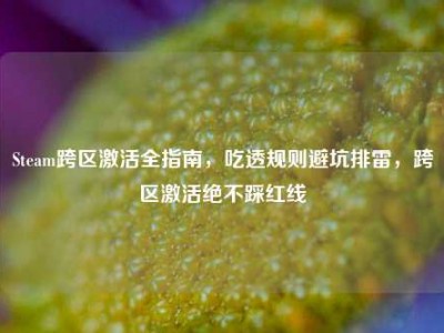 Steam跨区激活全指南，吃透规则避坑排雷，跨区激活绝不踩红线