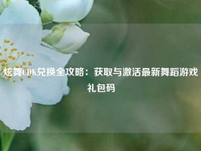 炫舞CDK兑换全攻略：获取与激活最新舞蹈游戏礼包码