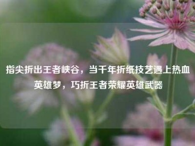 指尖折出王者峡谷，当千年折纸技艺遇上热血英雄梦，巧折王者荣耀英雄武器