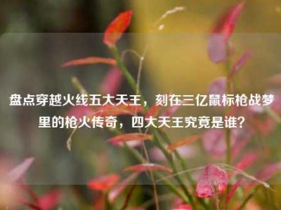 盘点穿越火线五大天王，刻在三亿鼠标枪战梦里的枪火传奇，四大天王究竟是谁？