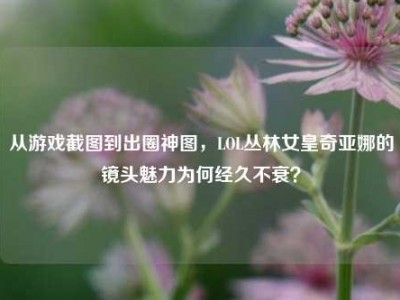 从游戏截图到出圈神图，LOL丛林女皇奇亚娜的镜头魅力为何经久不衰？