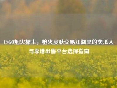 CSGO烟火摊主，枪火皮肤交易江湖里的卖瓜人与靠谱出售平台选择指南