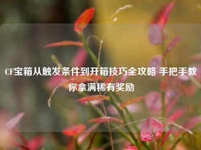 CF宝箱从触发条件到开箱技巧全攻略 手把手教你拿满稀有奖励