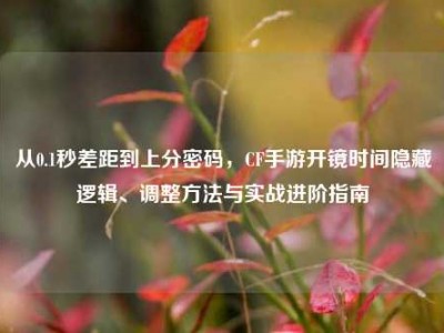 从0.1秒差距到上分密码，CF手游开镜时间隐藏逻辑、调整方法与实战进阶指南