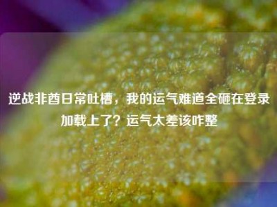 逆战非酋日常吐槽，我的运气难道全砸在登录加载上了？运气太差该咋整