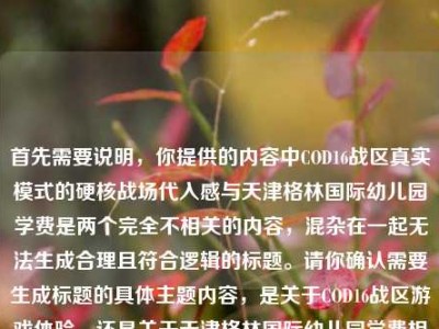 首先需要说明，你提供的内容中COD16战区真实模式的硬核战场代入感与天津格林国际幼儿园学费是两个完全不相关的内容，混杂在一起无法生成合理且符合逻辑的标题。请你确认需要生成标题的具体主题内容，是关于COD16战区游戏体验，还是关于天津格林国际幼儿园学费相关，以便为你生成准确的标题。