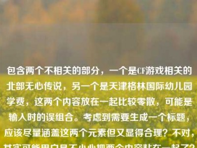 包含两个不相关的部分，一个是CF游戏相关的北部无心传说，另一个是天津格林国际幼儿园学费，这两个内容放在一起比较零散，可能是输入时的误组合。考虑到需要生成一个标题，应该尽量涵盖这两个元素但又显得合理？不对，其实可能用户是不小心把两个内容粘在一起了？不过按照要求，直接根据提供的内容生成1个标题，那需要把两个元素都结合起来吗？不对，再看一下，CF北部的无心传说，枪火里藏着最滚烫的真心和天津格林国际幼儿园学费，这两个完全不相关，可能是用户输入错误？但任务是根据提供的内容生成标题，那只能尽量整合？不对，会