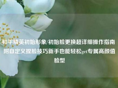 和平精英初始形象/初始脸更换超详细操作指南 附自定义捏脸技巧新手也能轻松get专属高颜值脸型