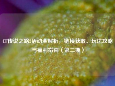 CF传说之路2活动全解析，链接获取、玩法攻略与福利指南（第二期）