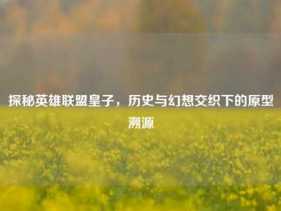探秘英雄联盟皇子，历史与幻想交织下的原型溯源