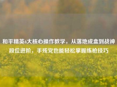 和平精英6大核心操作教学，从落地成盒到战神段位进阶，手残党也能轻松掌握练枪技巧
