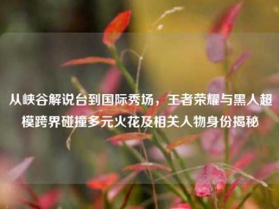 从峡谷解说台到国际秀场，王者荣耀与黑人超模跨界碰撞多元火花及相关人物身份揭秘