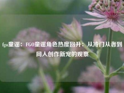 fgo童谣：FGO童谣角色热度回升：从冷门从者到同人创作新宠的观察