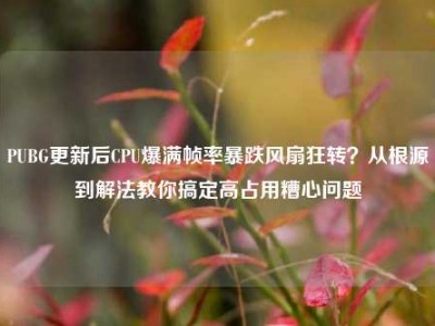 PUBG更新后CPU爆满帧率暴跌风扇狂转？从根源到解法教你搞定高占用糟心问题