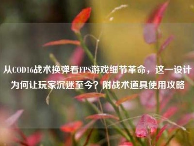 从COD16战术换弹看FPS游戏细节革命，这一设计为何让玩家沉迷至今？附战术道具使用攻略