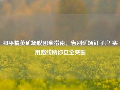 和平精英矿场脱困全指南，告别矿场钉子户 实用路线助你安全突围