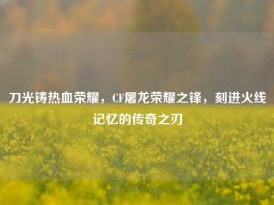 刀光铸热血荣耀，CF屠龙荣耀之锋，刻进火线记忆的传奇之刃