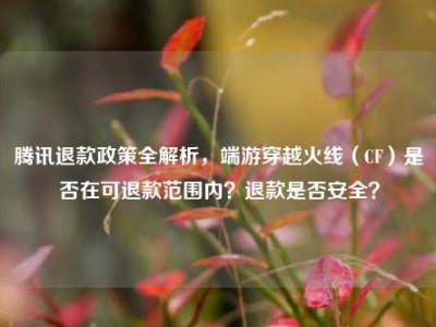 腾讯退款政策全解析，端游穿越火线（CF）是否在可退款范围内？退款是否安全？