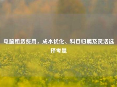电脑租赁费用，成本优化、科目归属及灵活选择考量