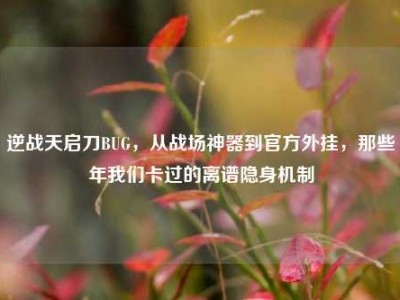 逆战天启刀BUG，从战场神器到官方外挂，那些年我们卡过的离谱隐身机制