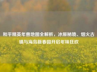 和平精英年兽地图全解析，冰原秘境、烟火古镇与海岛新春园开启年味狂欢