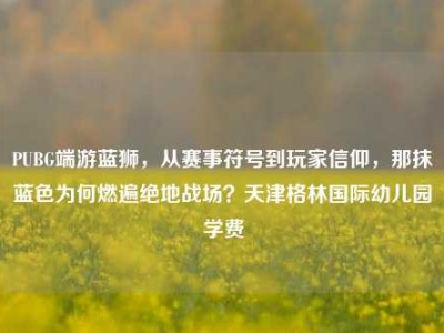 PUBG端游蓝狮，从赛事符号到玩家信仰，那抹蓝色为何燃遍绝地战场？天津格林国际幼儿园学费